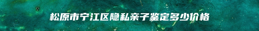 松原市宁江区隐私亲子鉴定多少价格