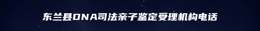 东兰县DNA司法亲子鉴定受理机构电话