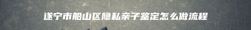 遂宁市船山区隐私亲子鉴定怎么做流程