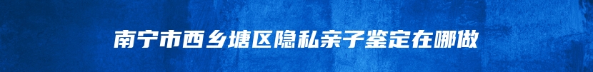 南宁市西乡塘区隐私亲子鉴定在哪做