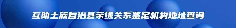 互助土族自治县亲缘关系鉴定机构地址查询