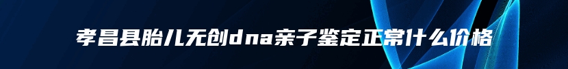 孝昌县胎儿无创dna亲子鉴定正常什么价格