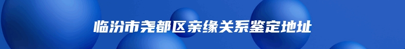 临汾市尧都区亲缘关系鉴定地址