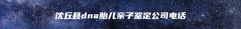 沈丘县dna胎儿亲子鉴定公司电话