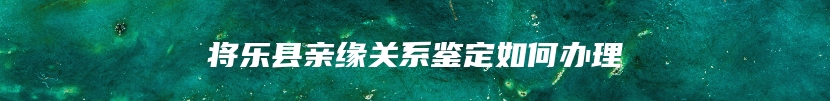 将乐县亲缘关系鉴定如何办理