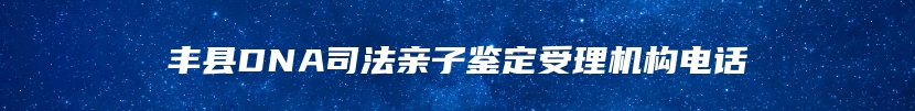 丰县DNA司法亲子鉴定受理机构电话