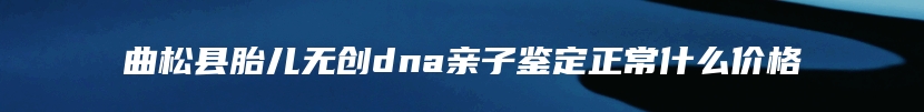 曲松县胎儿无创dna亲子鉴定正常什么价格