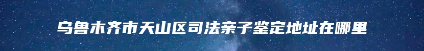 乌鲁木齐市天山区司法亲子鉴定地址在哪里