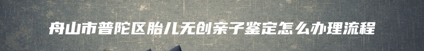 舟山市普陀区胎儿无创亲子鉴定怎么办理流程