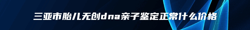 三亚市胎儿无创dna亲子鉴定正常什么价格