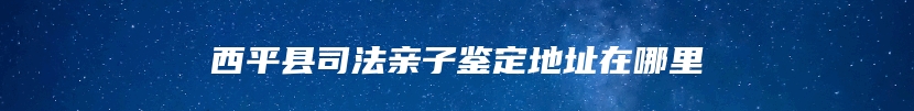 西平县司法亲子鉴定地址在哪里