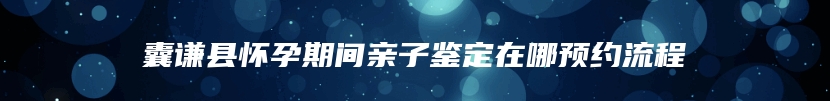 囊谦县怀孕期间亲子鉴定在哪预约流程