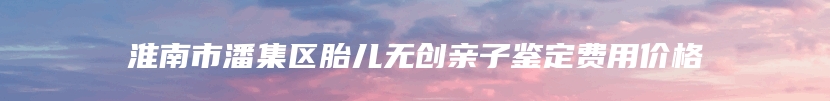 淮南市潘集区胎儿无创亲子鉴定费用价格