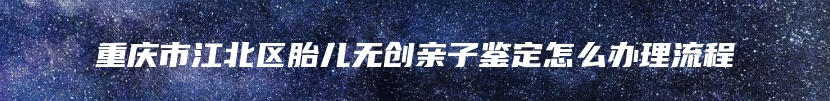 重庆市江北区胎儿无创亲子鉴定怎么办理流程