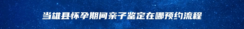 当雄县怀孕期间亲子鉴定在哪预约流程