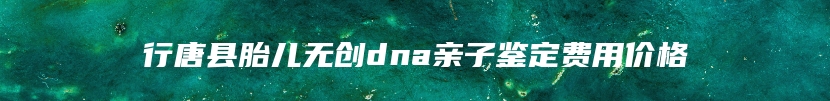 行唐县胎儿无创dna亲子鉴定费用价格