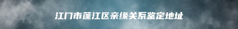 江门市蓬江区亲缘关系鉴定地址