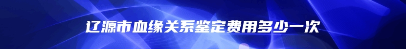 辽源市血缘关系鉴定费用多少一次