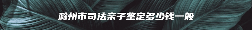 滁州市司法亲子鉴定多少钱一般