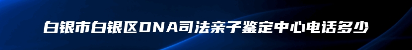 白银市白银区DNA司法亲子鉴定中心电话多少