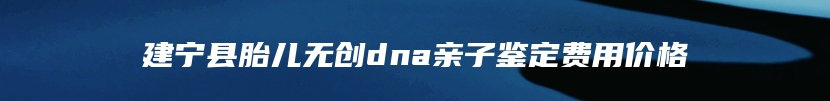 建宁县胎儿无创dna亲子鉴定费用价格