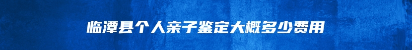 临潭县个人亲子鉴定大概多少费用