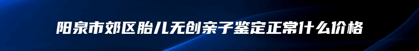 阳泉市郊区胎儿无创亲子鉴定正常什么价格