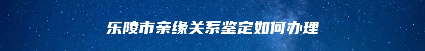 乐陵市亲缘关系鉴定如何办理