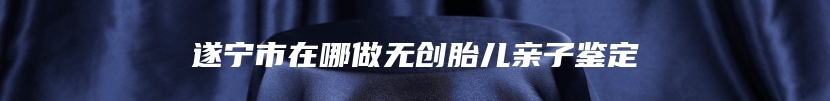 遂宁市在哪做无创胎儿亲子鉴定