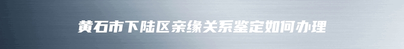 黄石市下陆区亲缘关系鉴定如何办理