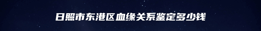 日照市东港区血缘关系鉴定多少钱