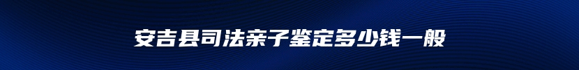 安吉县司法亲子鉴定多少钱一般