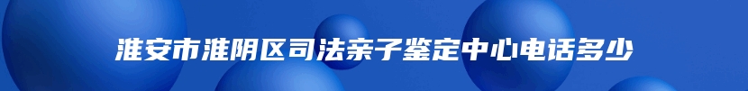 淮安市淮阴区司法亲子鉴定中心电话多少