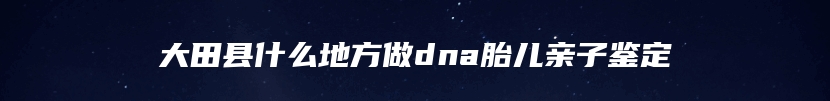 大田县什么地方做dna胎儿亲子鉴定