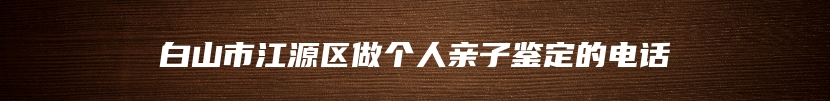 白山市江源区做个人亲子鉴定的电话