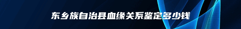 东乡族自治县血缘关系鉴定多少钱