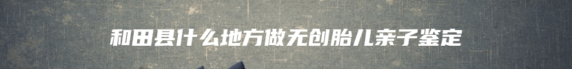和田县什么地方做无创胎儿亲子鉴定