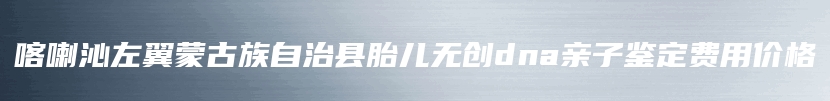 喀喇沁左翼蒙古族自治县胎儿无创dna亲子鉴定费用价格