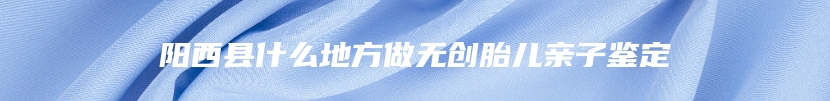 阳西县什么地方做无创胎儿亲子鉴定