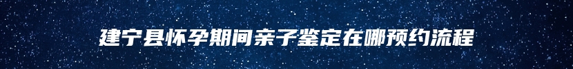 建宁县怀孕期间亲子鉴定在哪预约流程