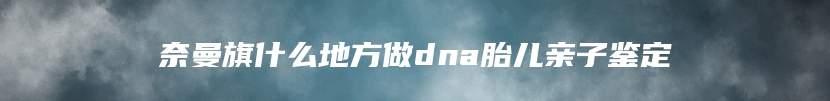 奈曼旗什么地方做dna胎儿亲子鉴定