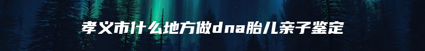 孝义市什么地方做dna胎儿亲子鉴定