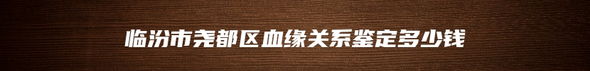 临汾市尧都区血缘关系鉴定多少钱