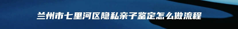 兰州市七里河区隐私亲子鉴定怎么做流程
