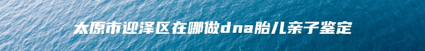 太原市迎泽区在哪做dna胎儿亲子鉴定