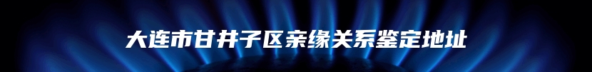 大连市甘井子区亲缘关系鉴定地址