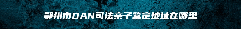 鄂州市DAN司法亲子鉴定地址在哪里