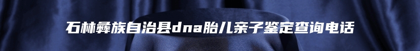 石林彝族自治县dna胎儿亲子鉴定查询电话