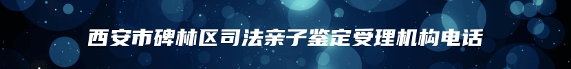 西安市碑林区司法亲子鉴定受理机构电话