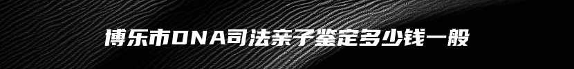 博乐市DNA司法亲子鉴定多少钱一般